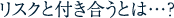 リスクと付き合うとは・・・?